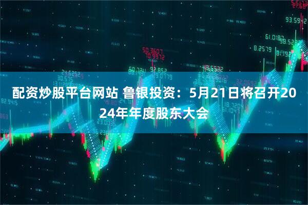 配资炒股平台网站 鲁银投资：5月21日将召开2024年年度股东大会