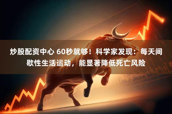 炒股配资中心 60秒就够！科学家发现：每天间歇性生活运动，能显著降低死亡风险