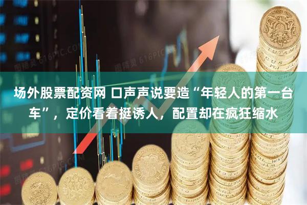 场外股票配资网 口声声说要造“年轻人的第一台车”，定价看着挺诱人，配置却在疯狂缩水