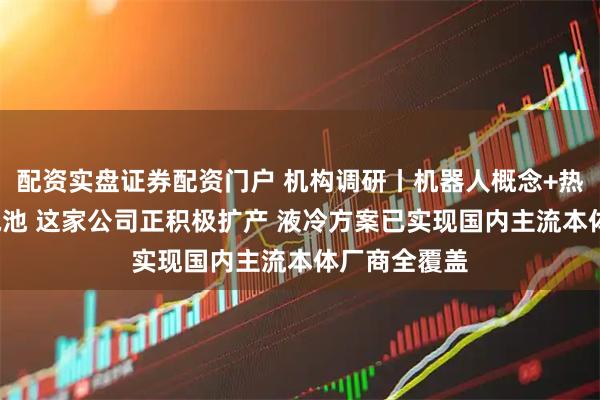 配资实盘证券配资门户 机构调研丨机器人概念+热管理+固态电池 这家公司正积极扩产 液冷方案已实现国内主流本体厂商全覆盖