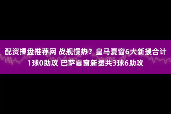 配资操盘推荐网 战舰慢热？皇马夏窗6大新援合计1球0助攻 巴萨夏窗新援共3球6助攻
